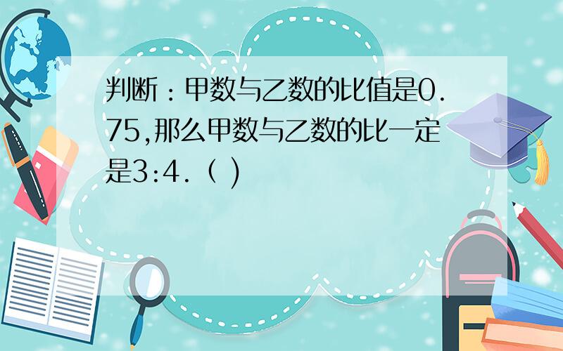 判断：甲数与乙数的比值是0.75,那么甲数与乙数的比一定是3:4.（ )