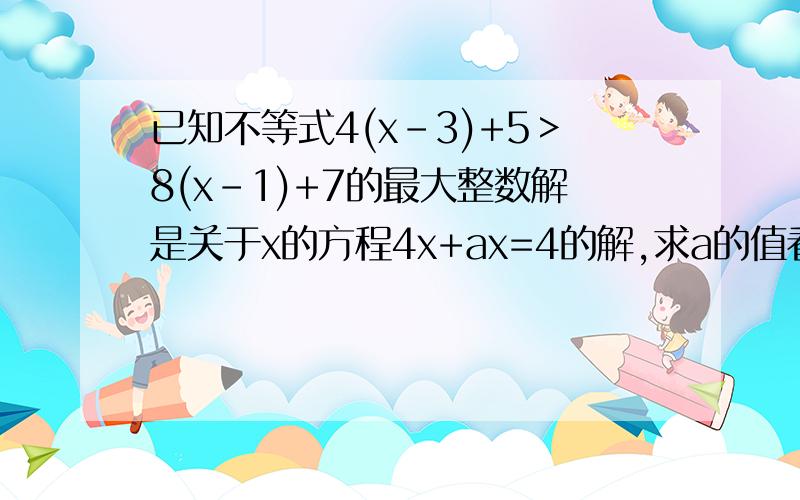 已知不等式4(x-3)+5＞8(x-1)+7的最大整数解是关于x的方程4x+ax=4的解,求a的值看清楚,是＞!