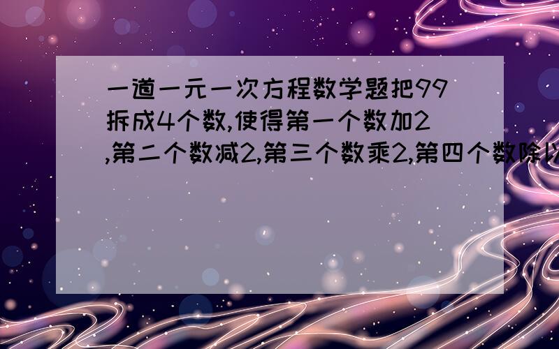 一道一元一次方程数学题把99拆成4个数,使得第一个数加2,第二个数减2,第三个数乘2,第四个数除以2,得到的结果都相等,应该怎样拆?