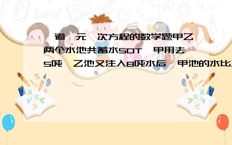 一道一元一次方程的数学题甲乙两个水池共蓄水50T,甲用去5吨,乙池又注入8吨水后,甲池的水比乙池的水少3吨,问原来甲,乙两池各有多少水?注意：