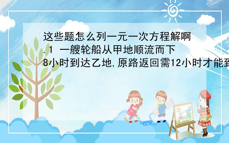 这些题怎么列一元一次方程解啊.1 一艘轮船从甲地顺流而下8小时到达乙地,原路返回需12小时才能到达甲地.已知水流的速度是每小时3千米,求该船在静水中的速度.2 包装厂有42名工人,每个工人