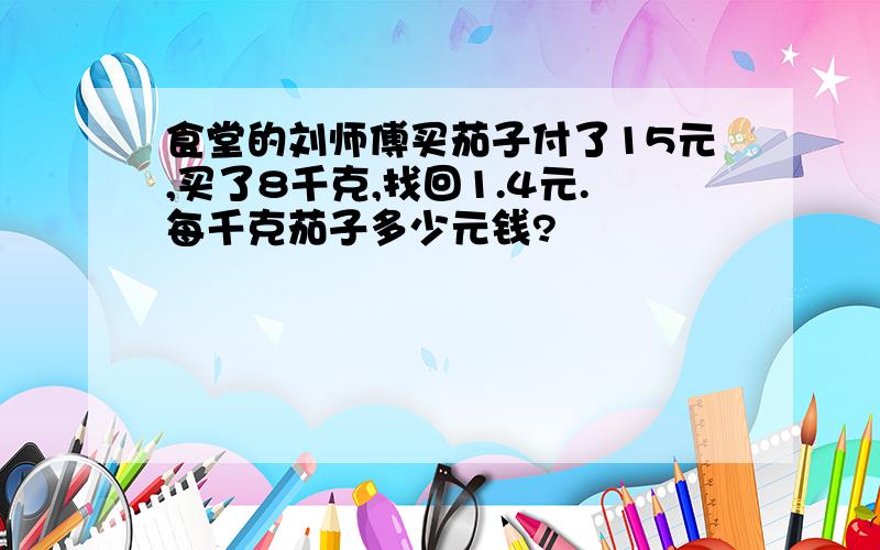 食堂的刘师傅买茄子付了15元,买了8千克,找回1.4元.每千克茄子多少元钱?