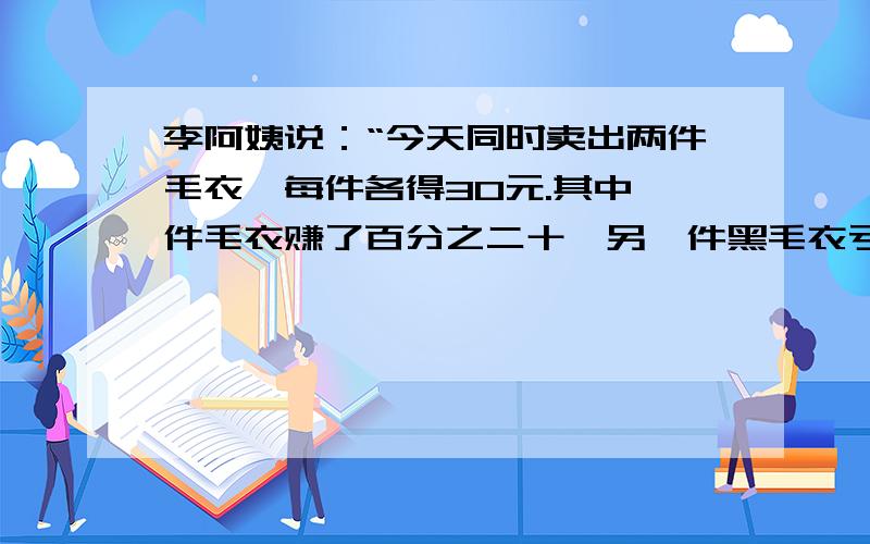 李阿姨说：“今天同时卖出两件毛衣,每件各得30元.其中一件毛衣赚了百分之二十,另一件黑毛衣亏本百分之二十.你能算出李阿姨卖出的这两件毛衣是赚钱,还是亏本.