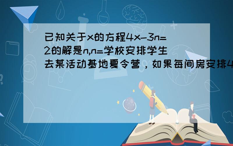 已知关于x的方程4x-3n=2的解是n,n=学校安排学生去某活动基地夏令营，如果每间房安排4人还空两间房，如果每间房住3人，则还有10人没床位