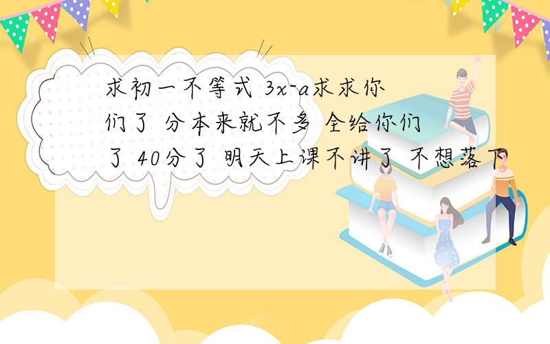 求初一不等式 3x-a求求你们了 分本来就不多 全给你们了 40分了 明天上课不讲了 不想落下