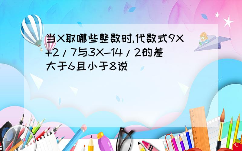 当X取哪些整数时,代数式9X+2/7与3X-14/2的差大于6且小于8说