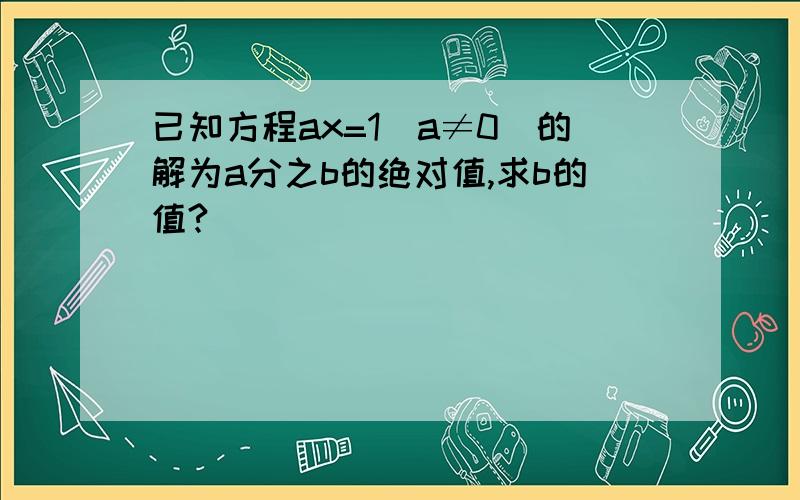 已知方程ax=1(a≠0)的解为a分之b的绝对值,求b的值?