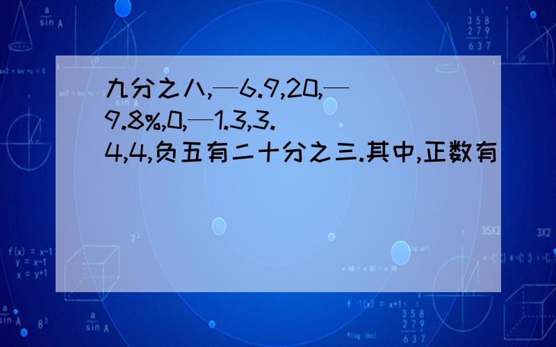 九分之八,—6.9,20,—9.8%,0,—1.3,3.4,4,负五有二十分之三.其中,正数有（ ）,负数有（ ）,整数有（ ）,分数有（ ）,正有理数有（ ）.