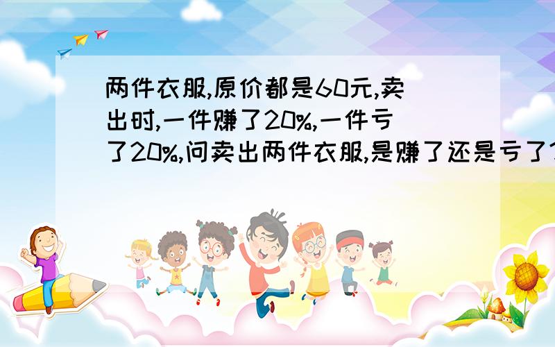 两件衣服,原价都是60元,卖出时,一件赚了20%,一件亏了20%,问卖出两件衣服,是赚了还是亏了?赚了或亏了多少元?