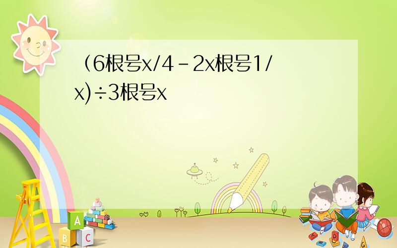 （6根号x/4-2x根号1/x)÷3根号x