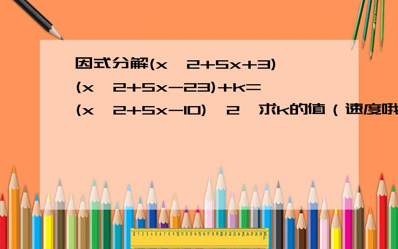 因式分解(x^2+5x+3)(x^2+5x-23)+k=(x^2+5x-10)^2,求k的值（速度哦）要有过程滴~