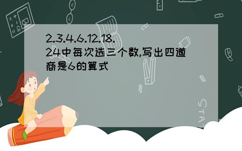 2.3.4.6.12.18.24中每次选三个数,写出四道商是6的算式