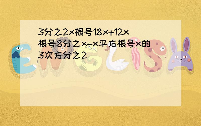 3分之2x根号18x+12x根号8分之x-x平方根号x的3次方分之2