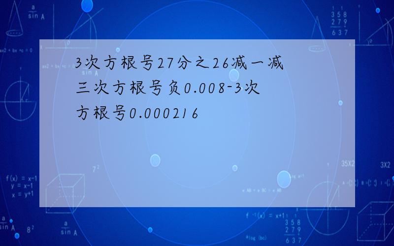 3次方根号27分之26减一减三次方根号负0.008-3次方根号0.000216