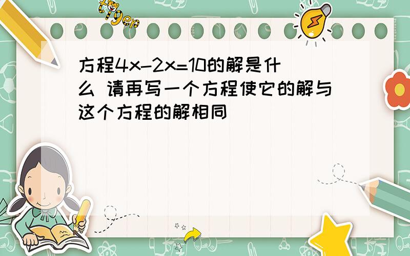 方程4x-2x=10的解是什么 请再写一个方程使它的解与这个方程的解相同