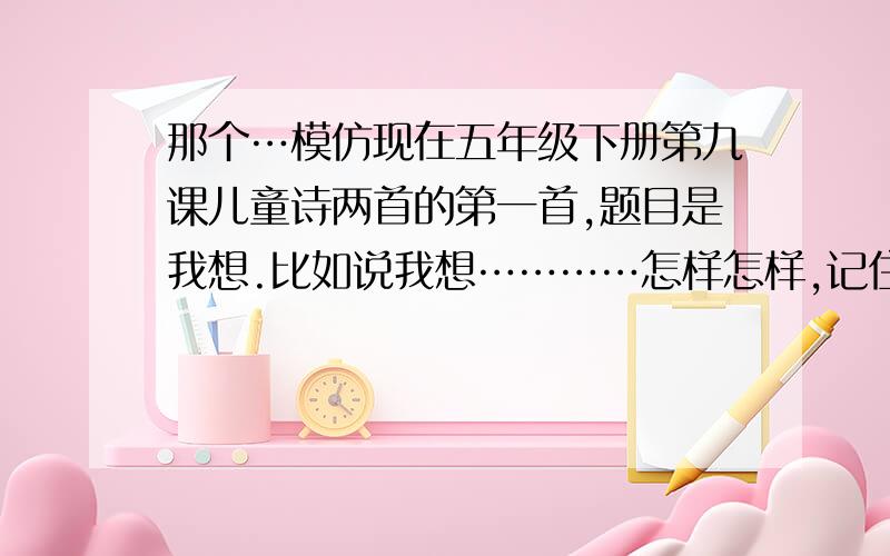 那个…模仿现在五年级下册第九课儿童诗两首的第一首,题目是我想.比如说我想…………怎样怎样,记住,要模仿我想这首诗,快…………!