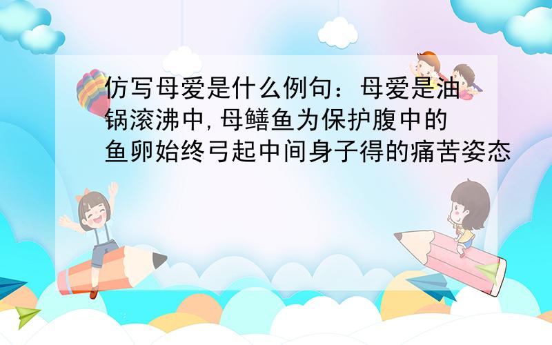 仿写母爱是什么例句：母爱是油锅滚沸中,母鳝鱼为保护腹中的鱼卵始终弓起中间身子得的痛苦姿态