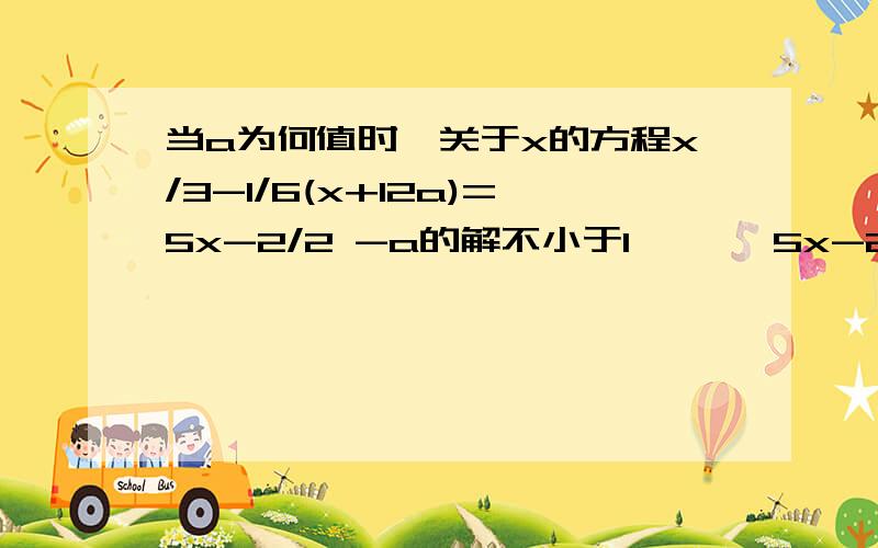 当a为何值时,关于x的方程x/3-1/6(x+12a)=5x-2/2 -a的解不小于1 、、、5x-2/2是一个分数 和后面的-a是分开我算出来a≥2/3 对不对啊