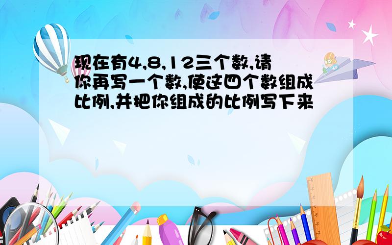 现在有4,8,12三个数,请你再写一个数,使这四个数组成比例,并把你组成的比例写下来