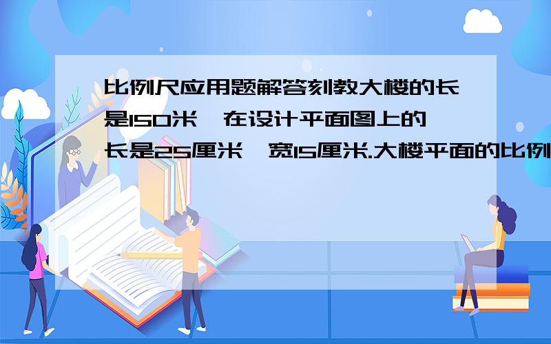 比例尺应用题解答刻教大楼的长是150米,在设计平面图上的长是25厘米,宽15厘米.大楼平面的比例尺是多少?大楼占地多少平方米?