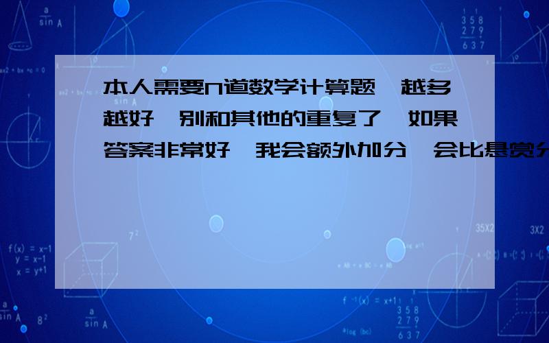 本人需要N道数学计算题,越多越好,别和其他的重复了,如果答案非常好,我会额外加分,会比悬赏分多很多.