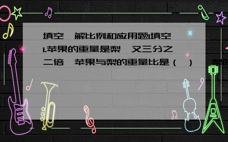 填空、解比例和应用题1填空 1.苹果的重量是梨一又三分之二倍,苹果与梨的重量比是（ ） ,梨的重量占总重量的（ ）. 2.甲、乙两桶油,由甲桶倒出十分之一到乙桶,则两桶油重要相等.原来甲桶