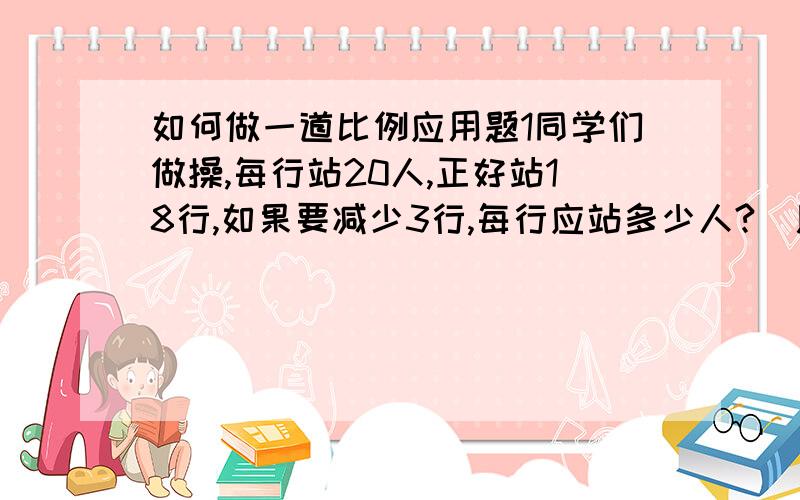 如何做一道比例应用题1同学们做操,每行站20人,正好站18行,如果要减少3行,每行应站多少人?(用比例解)   2王师傅加工一批零件,原计划每天加上420个,24天可以完成.由于提高了效率,实际每天加