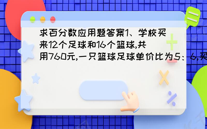 求百分数应用题答案1、学校买来12个足球和16个篮球,共用760元,一只篮球足球单价比为5：6,买篮球足球各用几元?2、鸭兔鸡的滚筒是圆柱形,横截面直径等于1.2米,长1.5米,滚动120周前进多少米?被