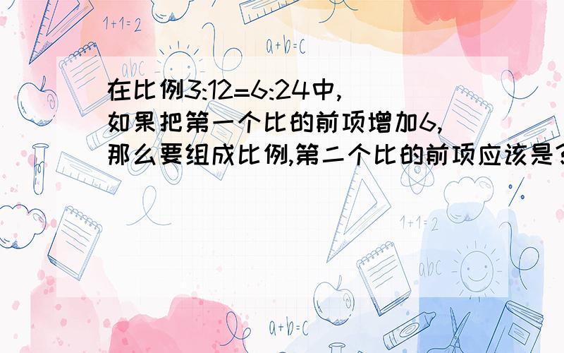 在比例3:12=6:24中,如果把第一个比的前项增加6,那么要组成比例,第二个比的前项应该是?已知比例的两个内项的积是七分之二,一个外项是两个内项积的倒数,另一个外项是多少在一个比例式中,