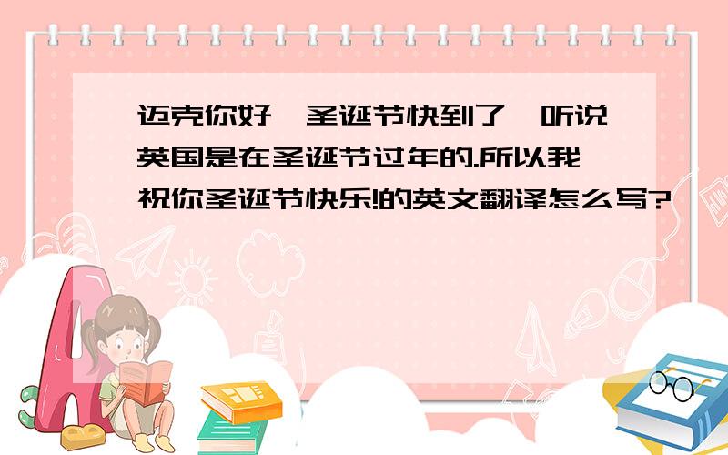 迈克你好,圣诞节快到了,听说英国是在圣诞节过年的.所以我祝你圣诞节快乐!的英文翻译怎么写?