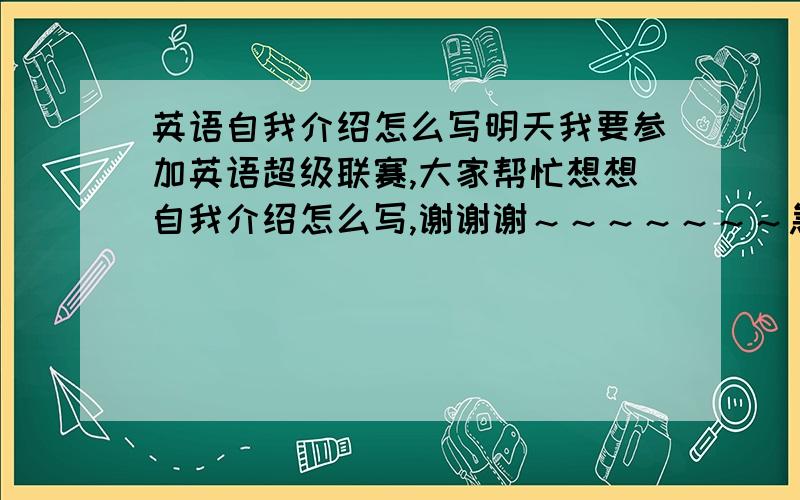 英语自我介绍怎么写明天我要参加英语超级联赛,大家帮忙想想自我介绍怎么写,谢谢谢～～～～～～～急!