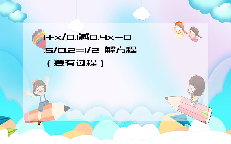 1+x/0.1减0.4x-0.5/0.2=1/2 解方程（要有过程）