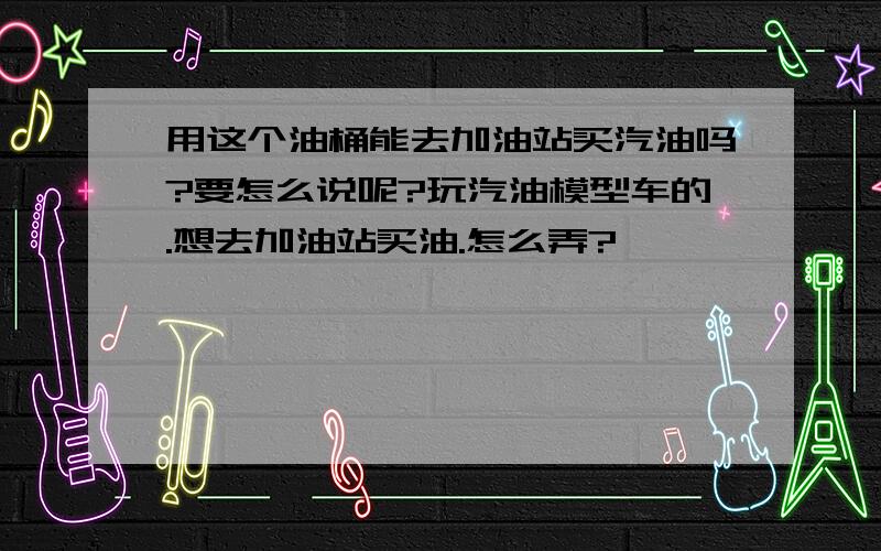 用这个油桶能去加油站买汽油吗?要怎么说呢?玩汽油模型车的.想去加油站买油.怎么弄?