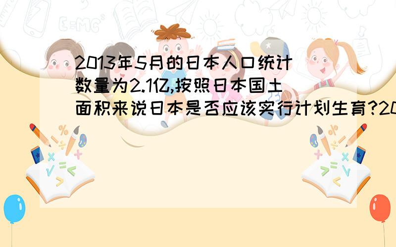 2013年5月的日本人口统计数量为2.1亿,按照日本国土面积来说日本是否应该实行计划生育?2013年5月的日本人口统计数量为2.1亿,按照日本国土面积来说日本是否应该实行计划生育?因为按照我国