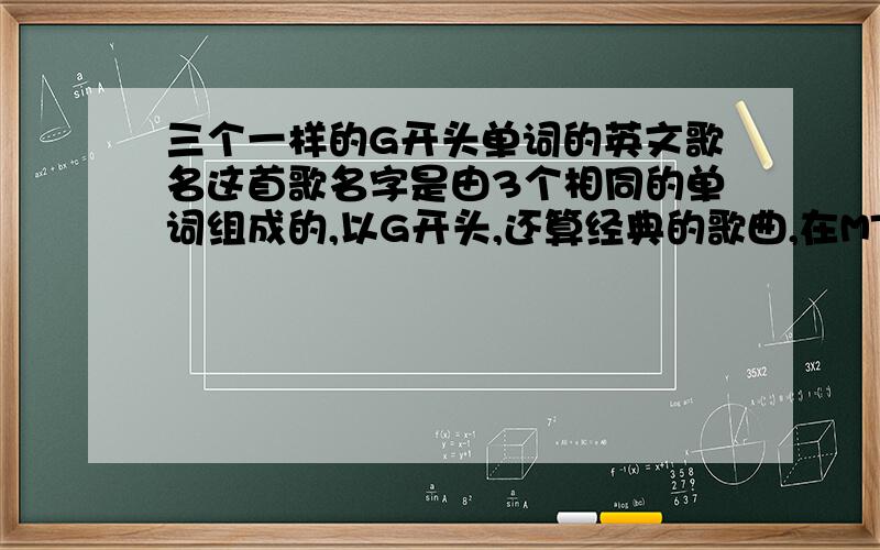 三个一样的G开头单词的英文歌名这首歌名字是由3个相同的单词组成的,以G开头,还算经典的歌曲,在MTV看到忘记记下歌名,是一首英文歌,女唱的,知道的朋友帮帮忙发表下歌名,谢谢3个单词一样