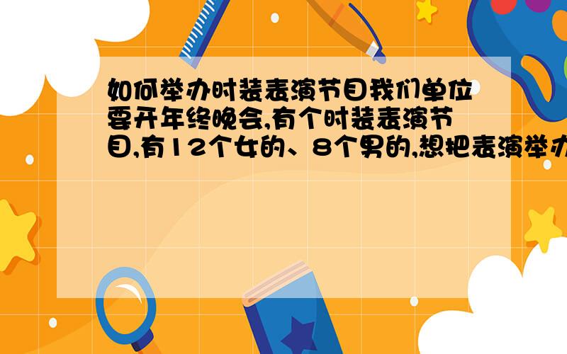 如何举办时装表演节目我们单位要开年终晚会,有个时装表演节目,有12个女的、8个男的,想把表演举办成很酷的形式,但是不知道衣服在哪里有的借,还有什么比较适合走台的音乐,要大气的而且