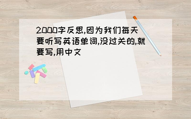 2000字反思,因为我们每天要听写英语单词,没过关的,就要写,用中文