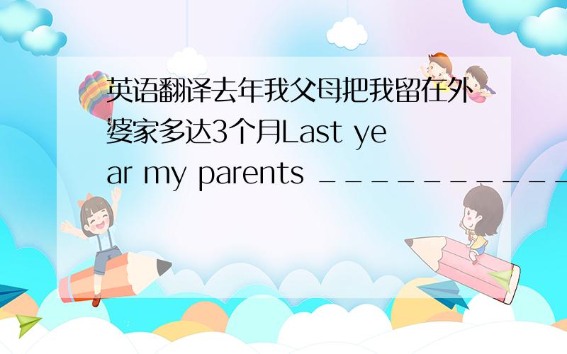 英语翻译去年我父母把我留在外婆家多达3个月Last year my parents ____________ at my grandma's home _____________ 3 months.他们生起火来保证自己的安全,以免受到野生动物的伤害.They made a fire to _________________