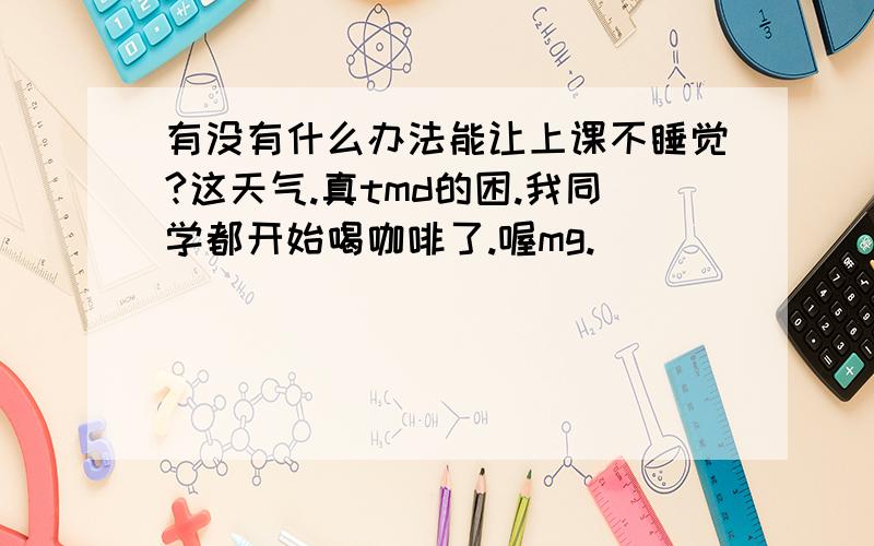 有没有什么办法能让上课不睡觉?这天气.真tmd的困.我同学都开始喝咖啡了.喔mg.