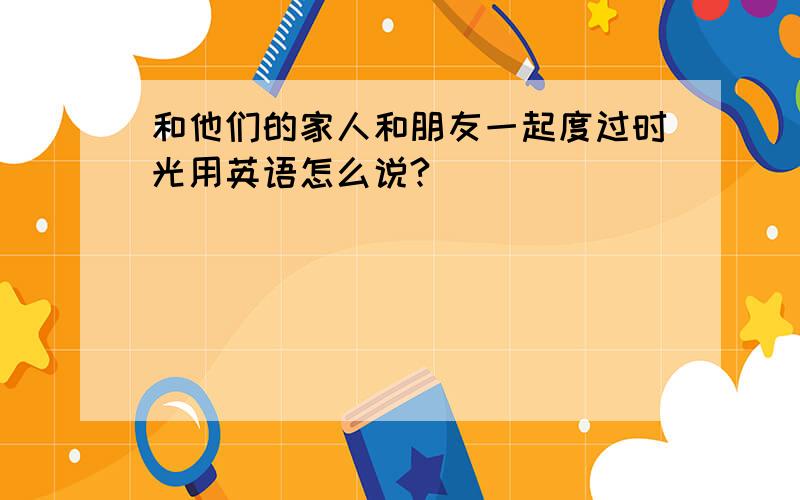 和他们的家人和朋友一起度过时光用英语怎么说?