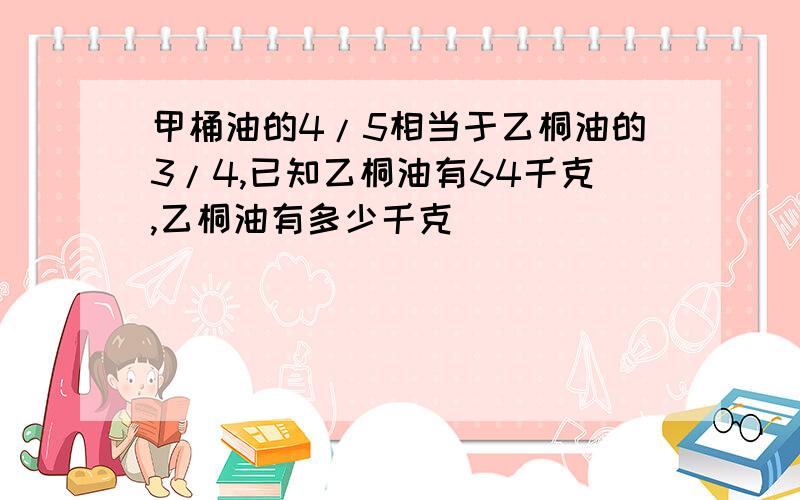 甲桶油的4/5相当于乙桐油的3/4,已知乙桐油有64千克,乙桐油有多少千克