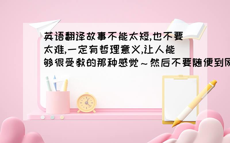 英语翻译故事不能太短,也不要太难,一定有哲理意义,让人能够很受教的那种感觉～然后不要随便到网上找,因为网上的我差不多都有的,也知道的,难度系数再上升点涅～