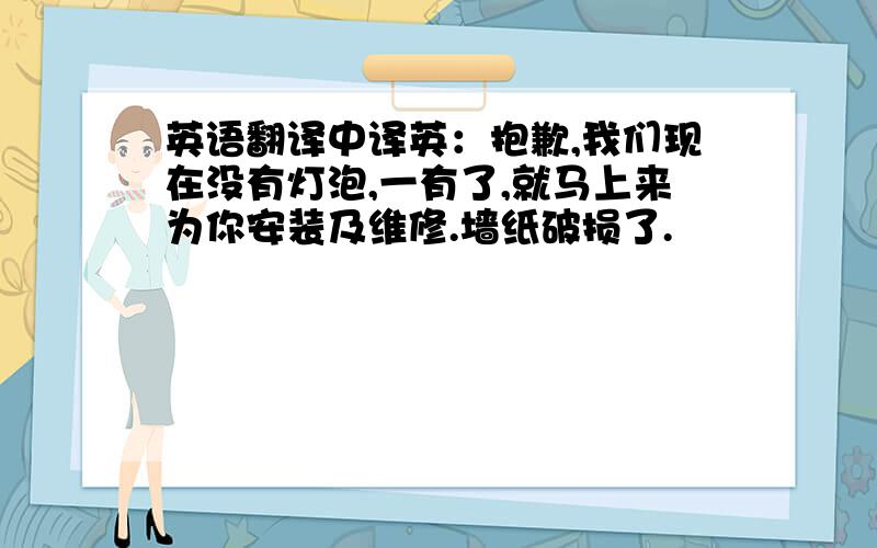 英语翻译中译英：抱歉,我们现在没有灯泡,一有了,就马上来为你安装及维修.墙纸破损了.