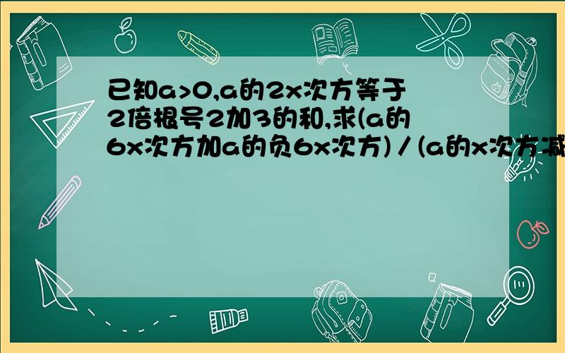 已知a>0,a的2x次方等于2倍根号2加3的和,求(a的6x次方加a的负6x次方)／(a的x次方减a的负x次方）的值抱歉啊,那些符号我不会打~