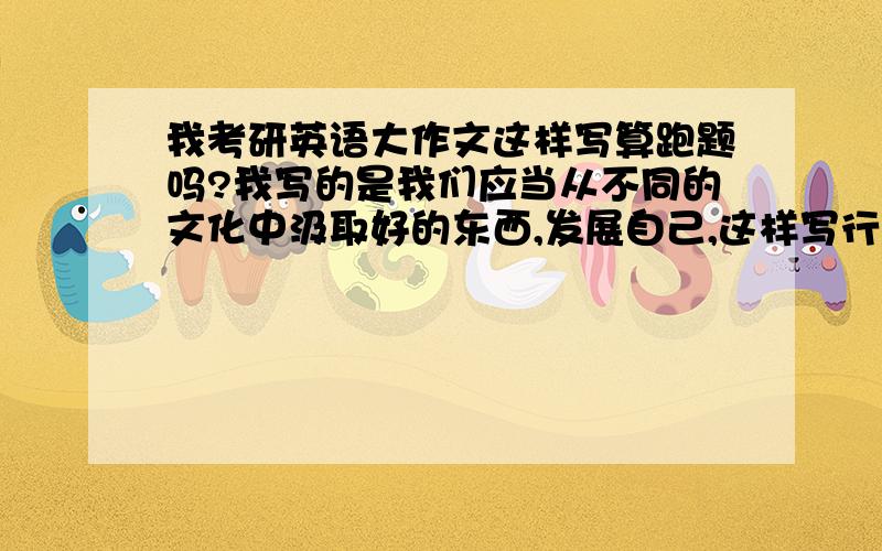 我考研英语大作文这样写算跑题吗?我写的是我们应当从不同的文化中汲取好的东西,发展自己,这样写行吗?