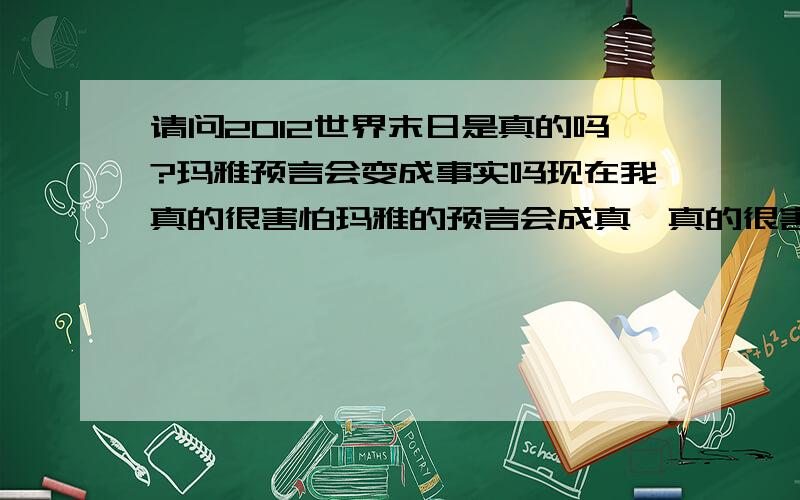 请问2012世界末日是真的吗?玛雅预言会变成事实吗现在我真的很害怕玛雅的预言会成真,真的很害怕2012世界末日的来临,我真的特别恐惧,汶川,海地,智力的地震,还有贵州,云南,等5省的旱灾是不