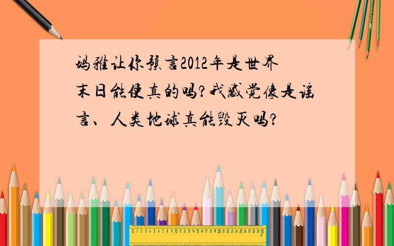 玛雅让你预言2012年是世界末日能使真的吗?我感觉像是谣言、人类地球真能毁灭吗?