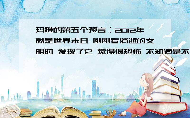 玛雅的第五个预言：2012年就是世界末日 刚刚看消逝的文明时 发现了它 觉得很恐怖 不知道是不是真的