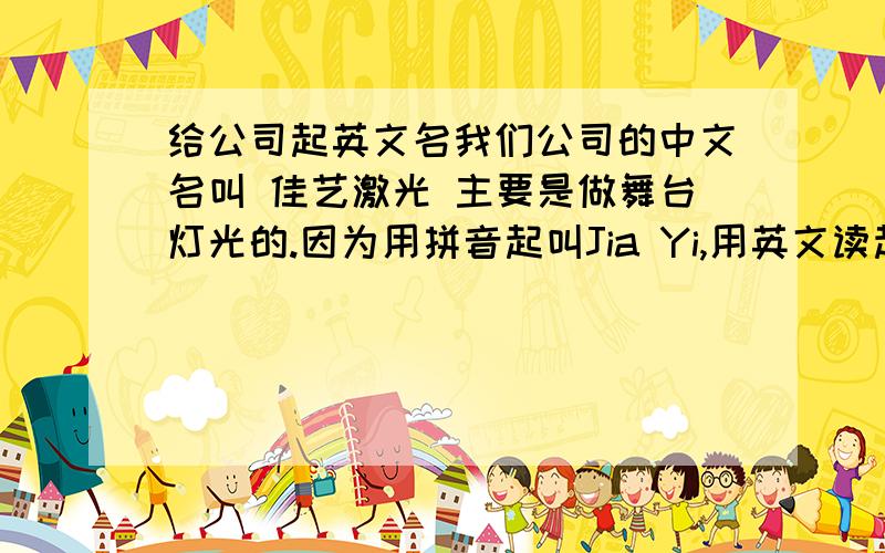 给公司起英文名我们公司的中文名叫 佳艺激光 主要是做舞台灯光的.因为用拼音起叫Jia Yi,用英文读起来不太顺,所以请大家帮忙起个好一点的,最好能带点英文的意思在里面主要是生产研发舞