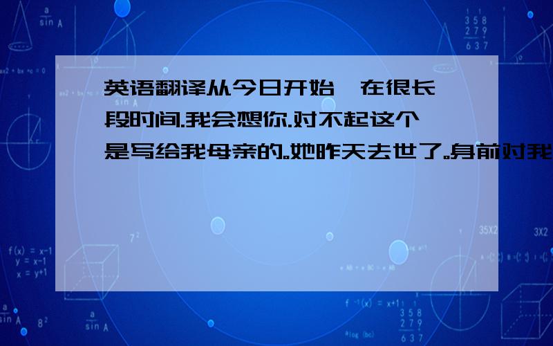 英语翻译从今日开始,在很长一段时间.我会想你.对不起这个是写给我母亲的。她昨天去世了。身前对我很好。我想求一个英文的，